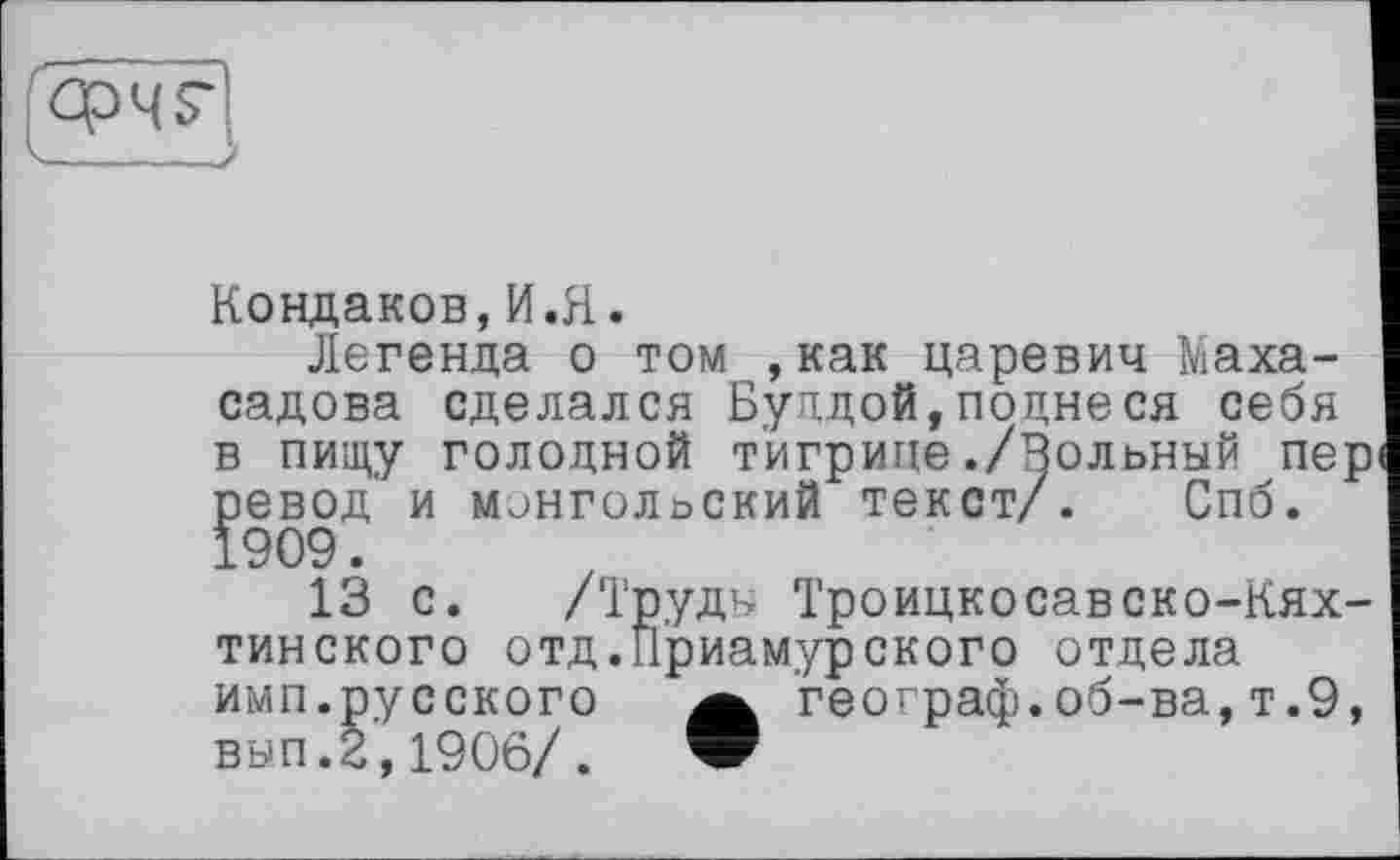 ﻿
Кондаков,И.Я.
Легенда о том ,как царевич Маха-садова сделался Буддой,поднеся себя в пищу голодной тигрице./Вольный пері ревод и монгольский текст/. Спб.
13 с. /Труды Троицкосавско-Кях-тинского отд.Приамурского отдела имп.русского а географ.об-ва,т.9, вып.2,1906/. w